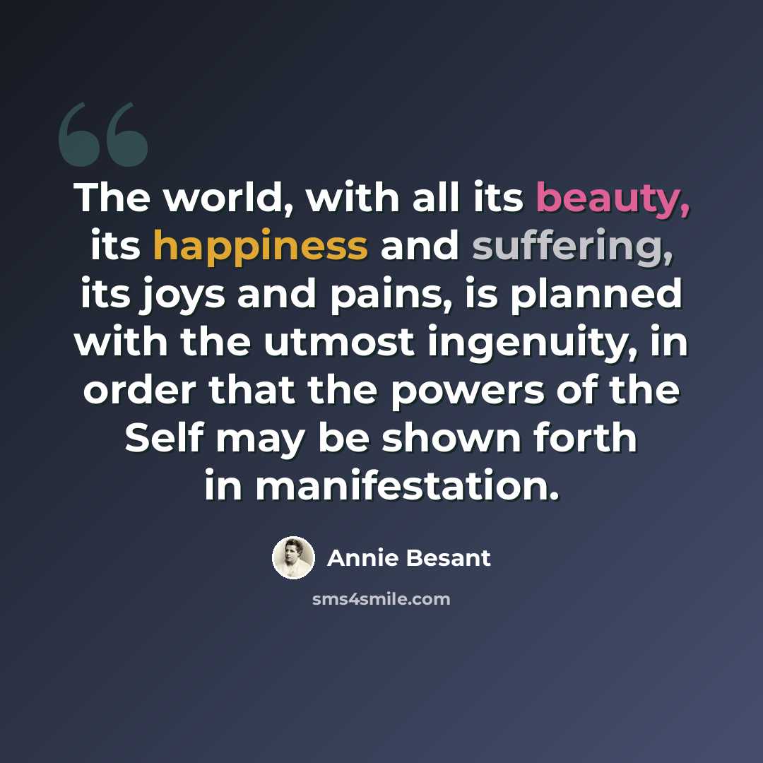 “The world, with all its beauty, its happiness and suffering, its joys and pains, is planned with the utmost ingenuity, in order that the powers of the Self may be shown forth in manifestation.” quote by Annie Besant