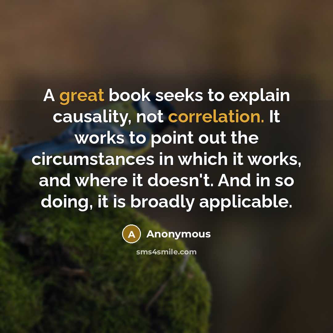 “A great book seeks to explain causality, not correlation. It works to point out the circumstances in which it works, and where it doesn't. And in so doing, it is broadly applicable.” quote by Anonymous