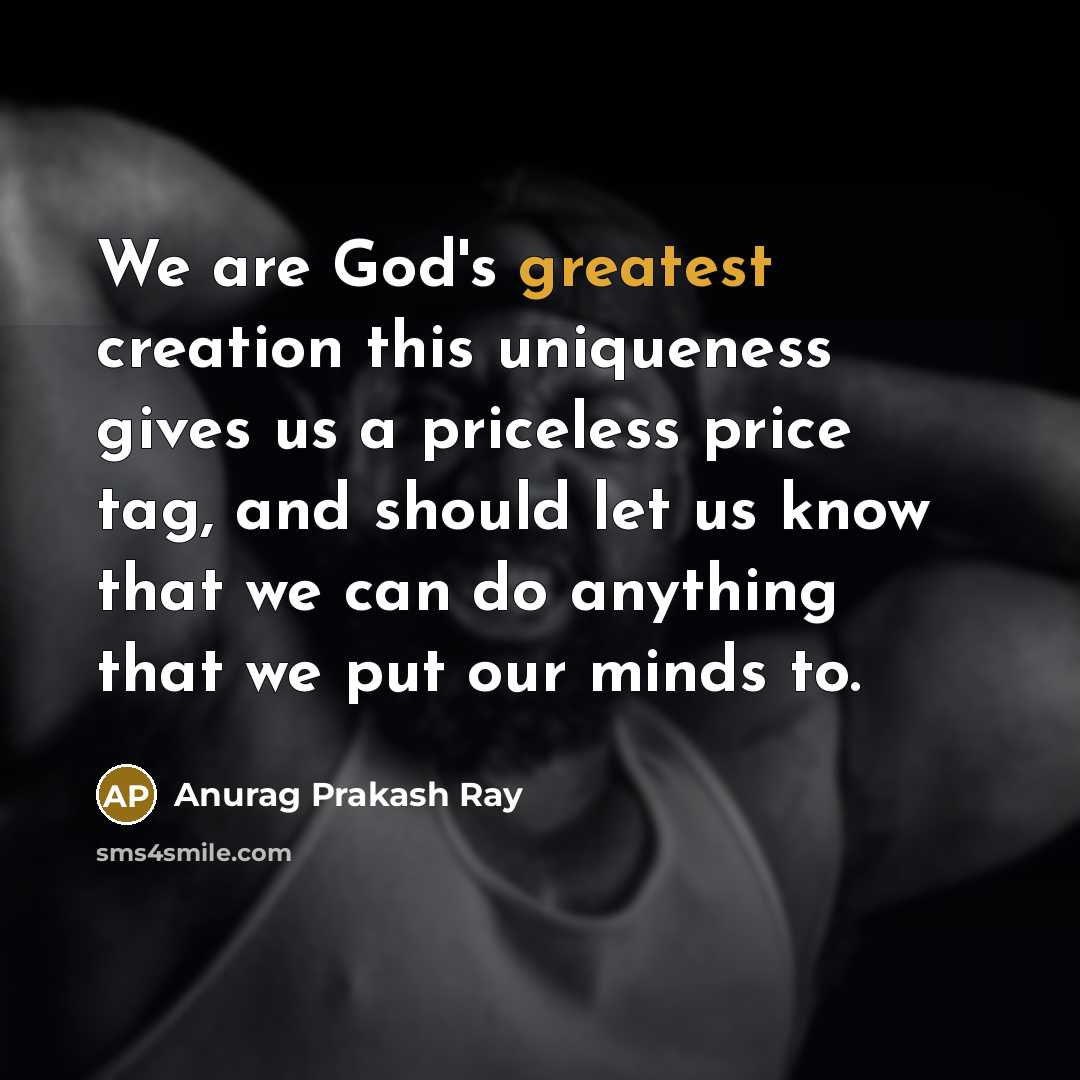 “We are God's greatest creation this uniqueness gives us a priceless price tag, and should let us know that we can do anything that we put our minds to.” quote by Anurag Prakash Ray