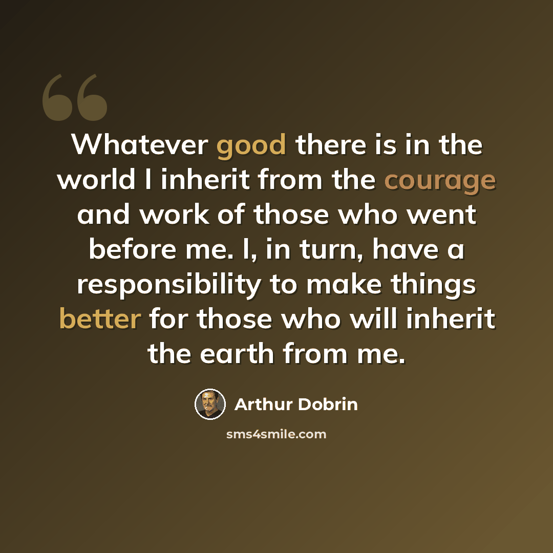 “Whatever good there is in the world I inherit from the courage and work of those who went before me. I, in turn, have a responsibility to make things better for those who will inherit the earth from me.” quote by Arthur Dobrin