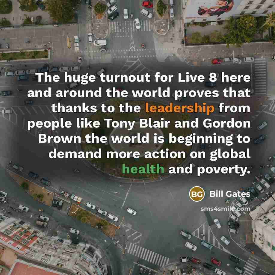 “The huge turnout for Live 8 here and around the world proves that thanks to the leadership from people like Tony Blair and Gordon Brown the world is beginning to demand more action on global health and poverty.” quote by Bill Gates
