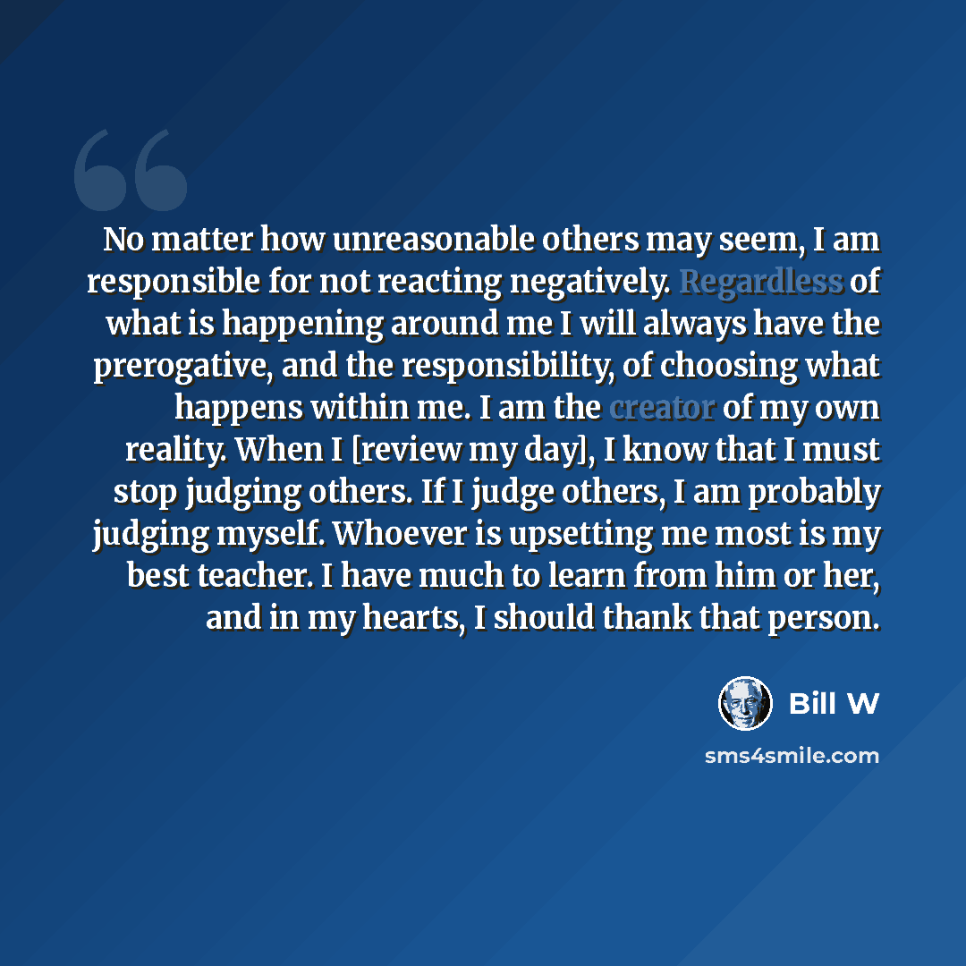 “No matter how unreasonable others may seem, I am responsible for not reacting negatively. Regardless of what is happening around me I will always have the prerogative, and the responsibility, of choosing what happens within me. I am the creator of my own reality. When I [review my day], I know…” quote by Bill W
