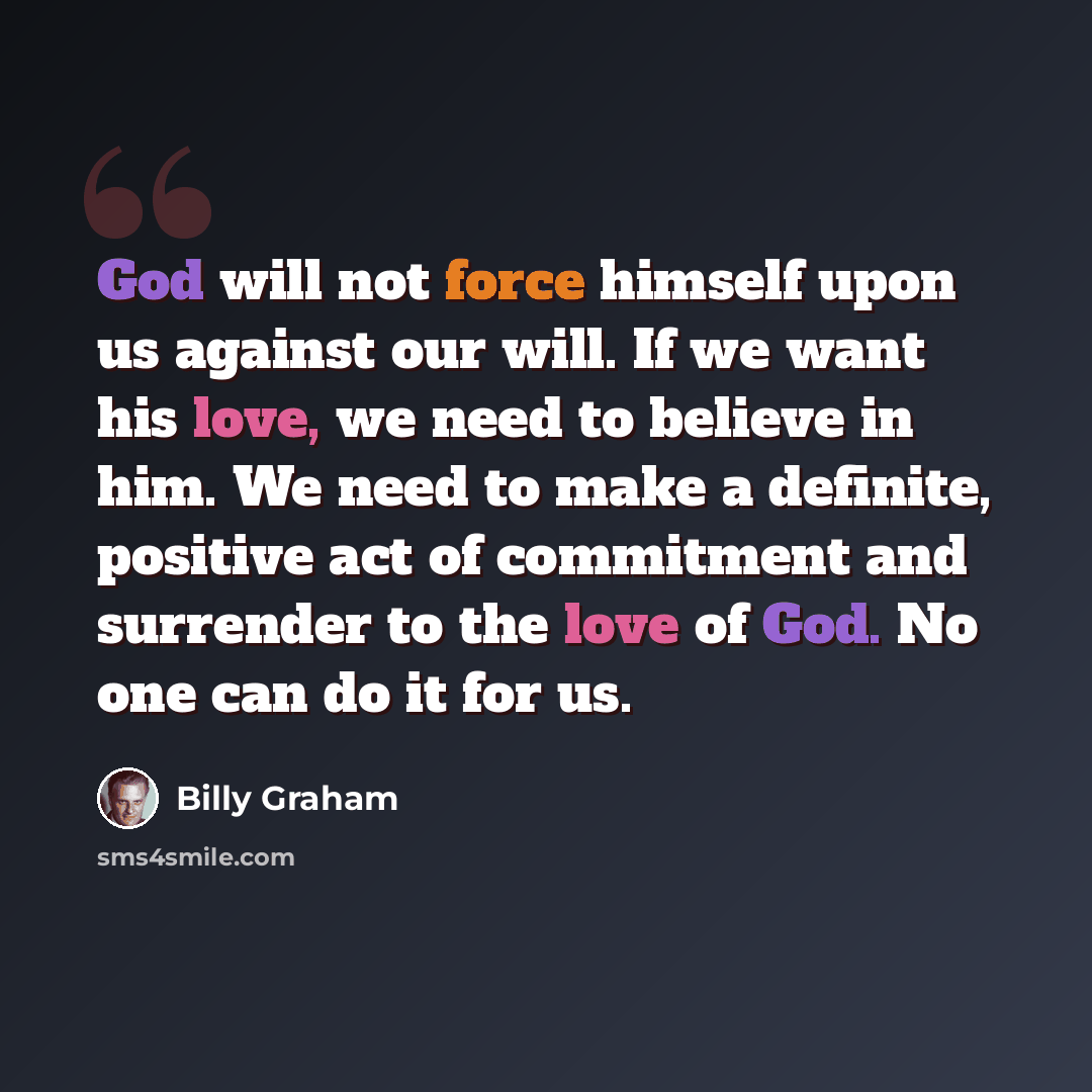 “God will not force himself upon us against our will. If we want his love, we need to believe in him. We need to make a definite, positive act of commitment and surrender to the love of God. No one can do it for us.” quote by Billy Graham
