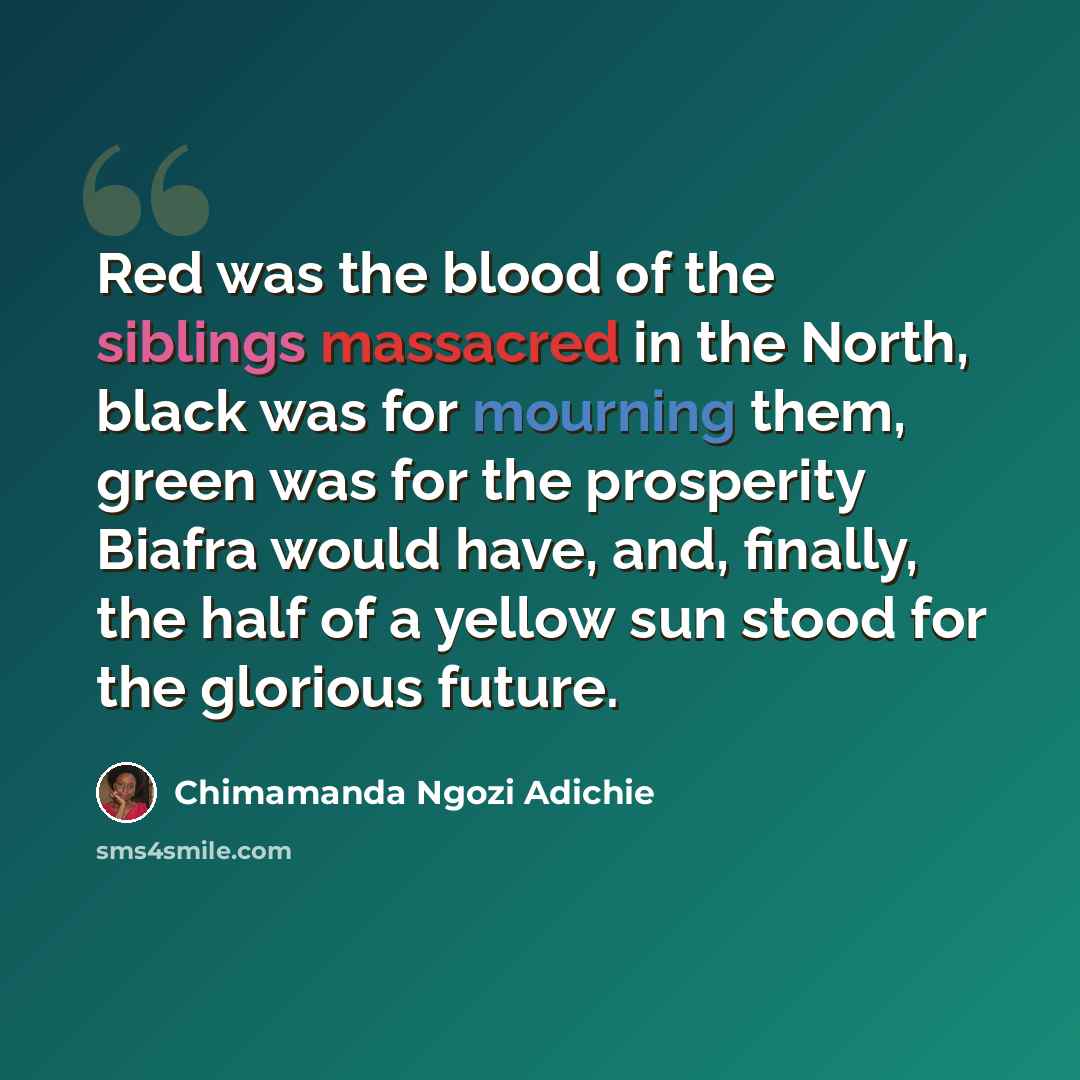 “Red was the blood of the siblings massacred in the North, black was for mourning them, green was for the prosperity Biafra would have, and, finally, the half of a yellow sun stood for the glorious future.” quote by Chimamanda Ngozi Adichie