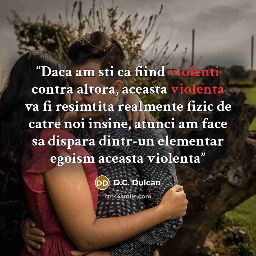 “Daca am sti ca fiind violenti contra altora, aceasta violenta va fi resimtita realmente fizic de catre noi insine, atunci am face sa dispara dintr-un elementar egoism aceasta violenta” quote by D.C. Dulcan