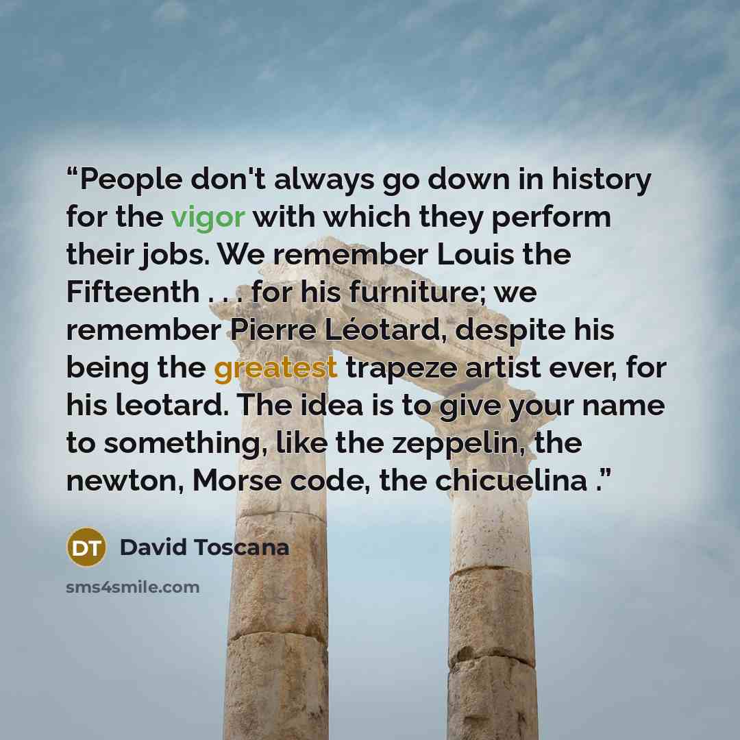 “People don't always go down in history for the vigor with which they perform their jobs. We remember Louis the Fifteenth . . . for his furniture; we remember Pierre Léotard, despite his being the greatest trapeze artist ever, for his leotard. The idea is to give your name to something, like the…” quote by David Toscana