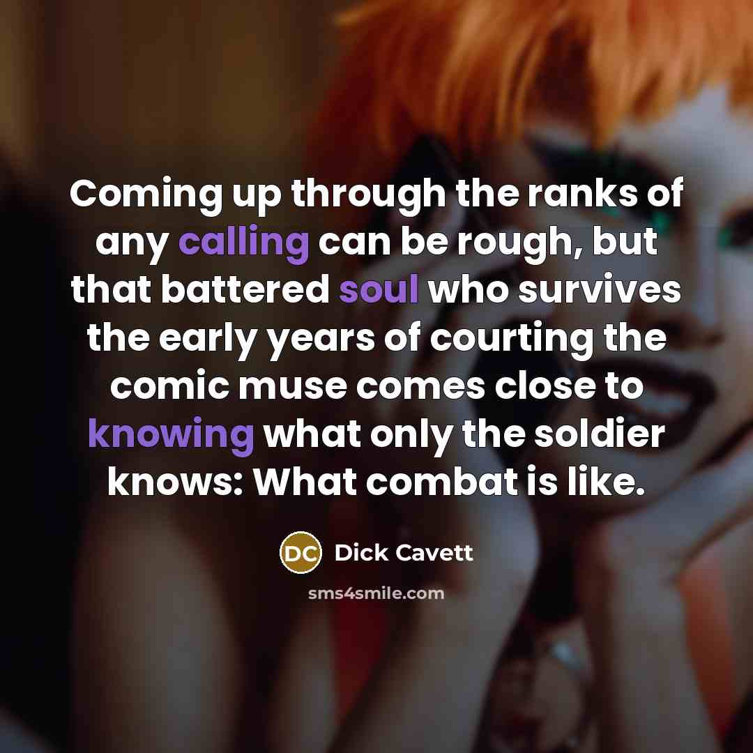 “Coming up through the ranks of any calling can be rough, but that battered soul who survives the early years of courting the comic muse comes close to knowing what only the soldier knows: What combat is like.” quote by Dick Cavett