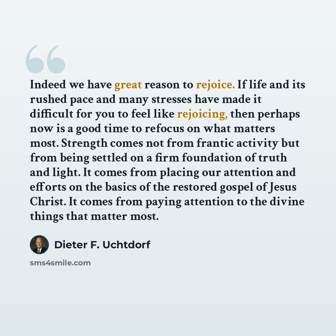 “Indeed we have great reason to rejoice. If life and its rushed pace and many stresses have made it difficult for you to feel like rejoicing, then perhaps now is a good time to refocus on what matters most. Strength comes not from frantic activity but from being settled on a firm foundation of…” quote by Dieter F. Uchtdorf