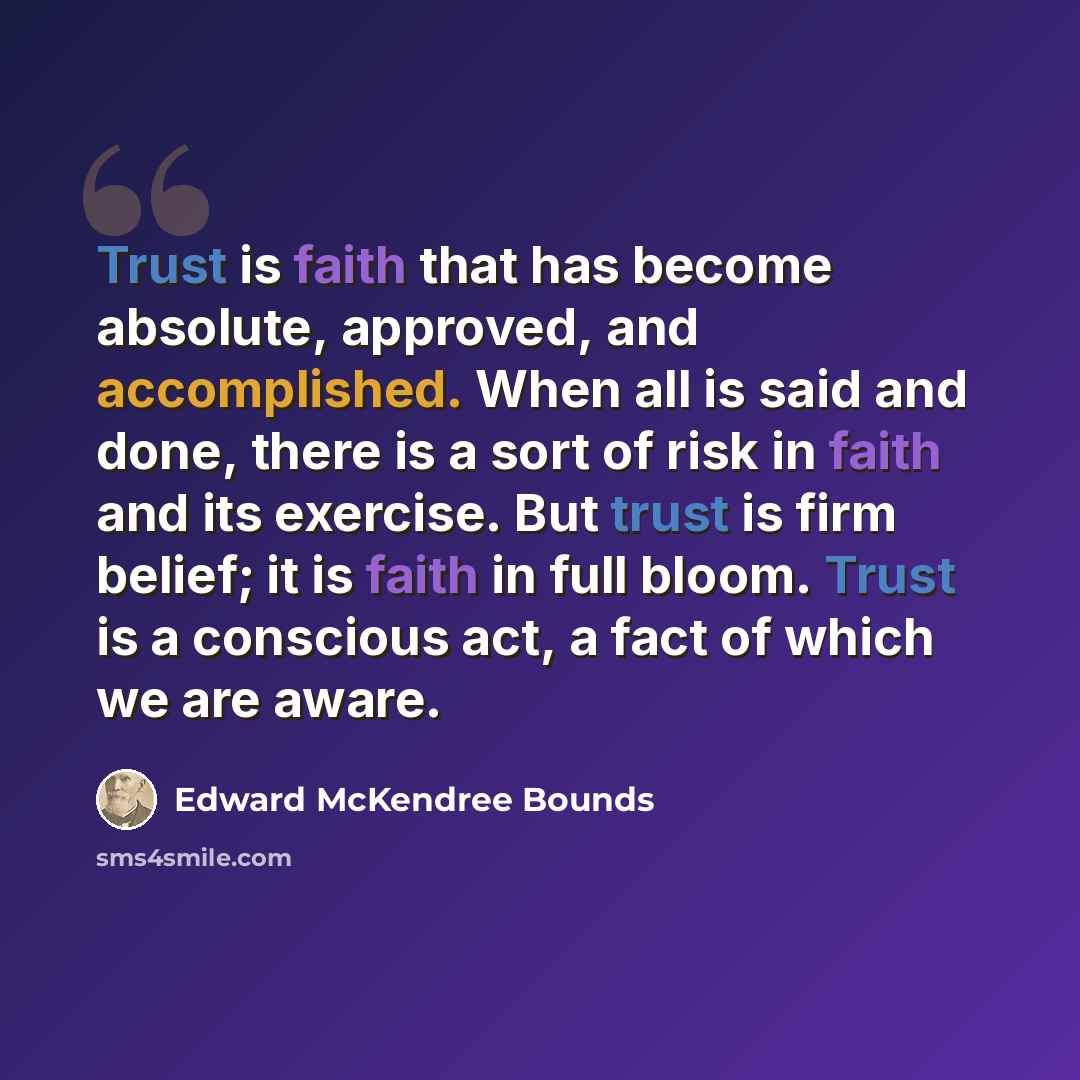 “Trust is faith that has become absolute, approved, and accomplished. When all is said and done, there is a sort of risk in faith and its exercise. But trust is firm belief; it is faith in full bloom. Trust is a conscious act, a fact of which we are aware.” quote by Edward McKendree Bounds