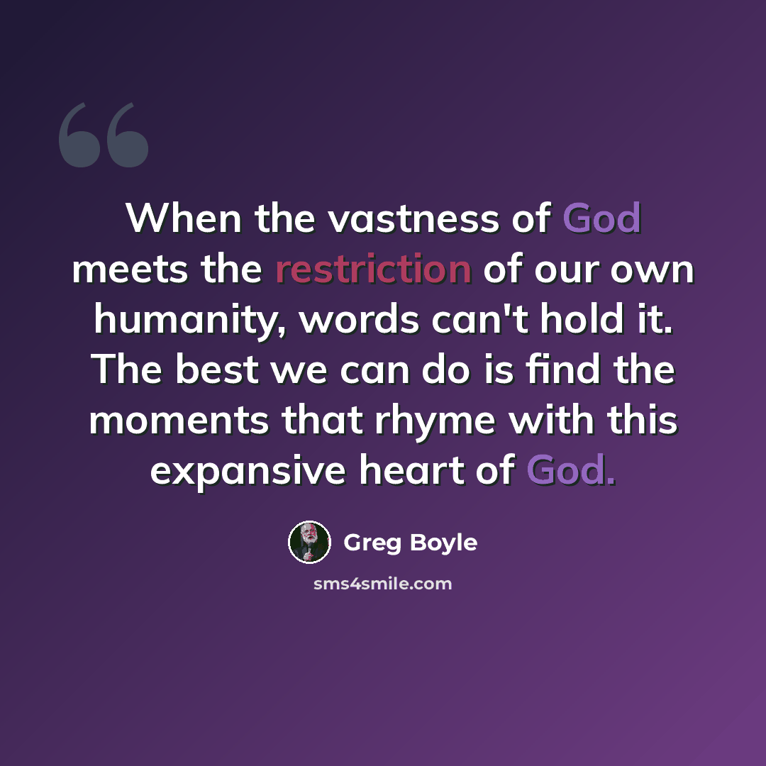 “When the vastness of God meets the restriction of our own humanity, words can't hold it. The best we can do is find the moments that rhyme with this expansive heart of God.” quote by Greg Boyle
