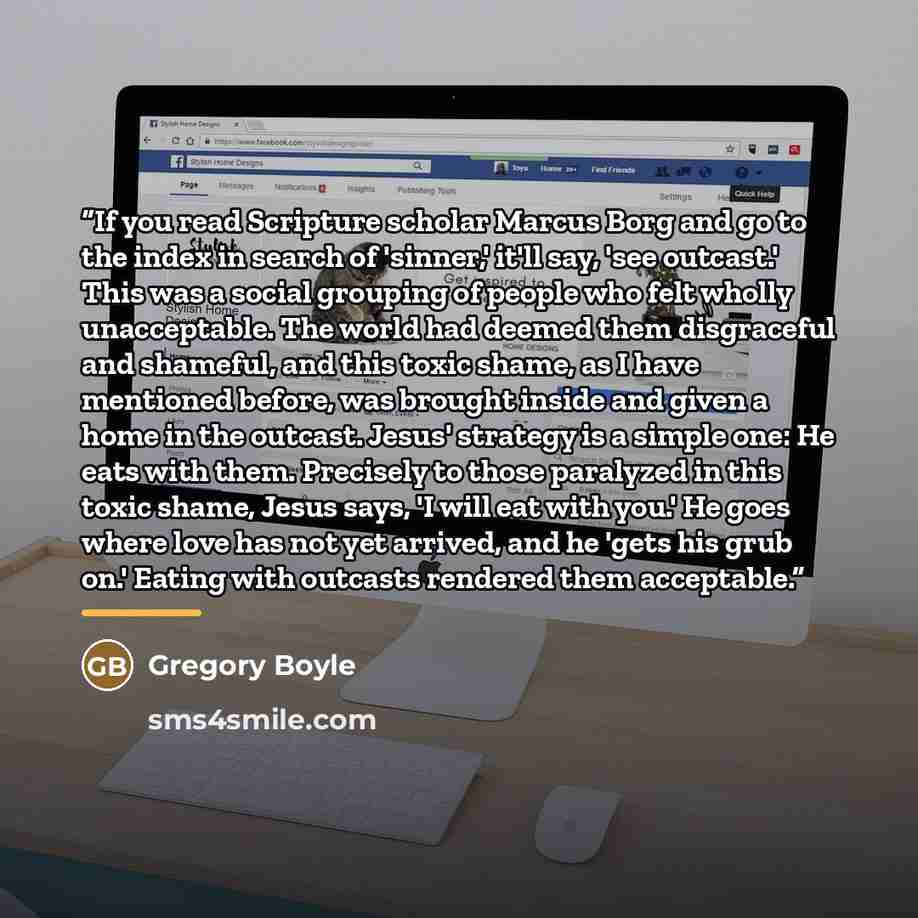 “If you read Scripture scholar Marcus Borg and go to the index in search of 'sinner,' it'll say, 'see outcast.' This was a social grouping of people who felt wholly unacceptable. The world had deemed them disgraceful and shameful, and this toxic shame, as I have mentioned before, was brought inside…” quote by Gregory Boyle