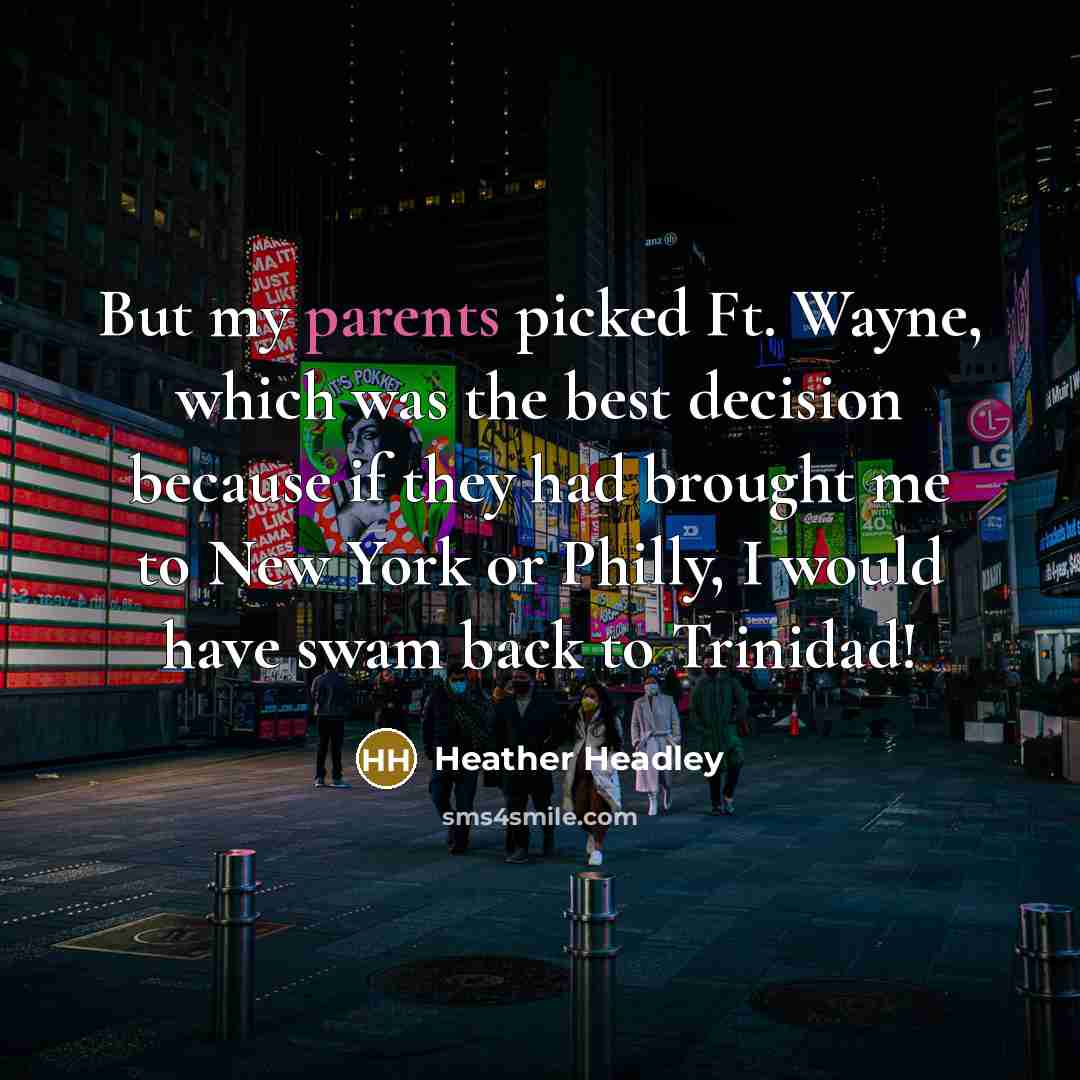“But my parents picked Ft. Wayne, which was the best decision because if they had brought me to New York or Philly, I would have swam back to Trinidad!” quote by Heather Headley