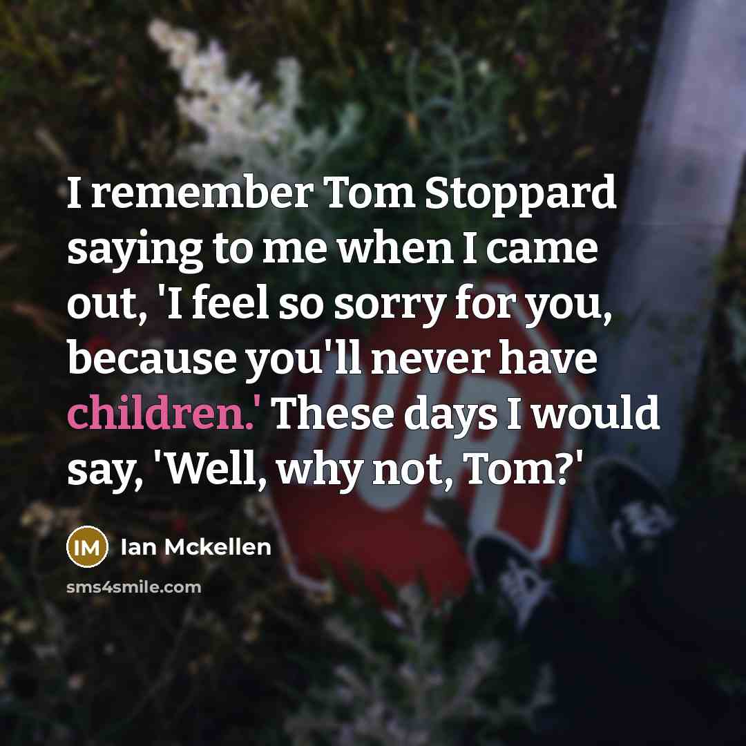 “I remember Tom Stoppard saying to me when I came out, 'I feel so sorry for you, because you'll never have children.' These days I would say, 'Well, why not, Tom?'” quote by Ian Mckellen