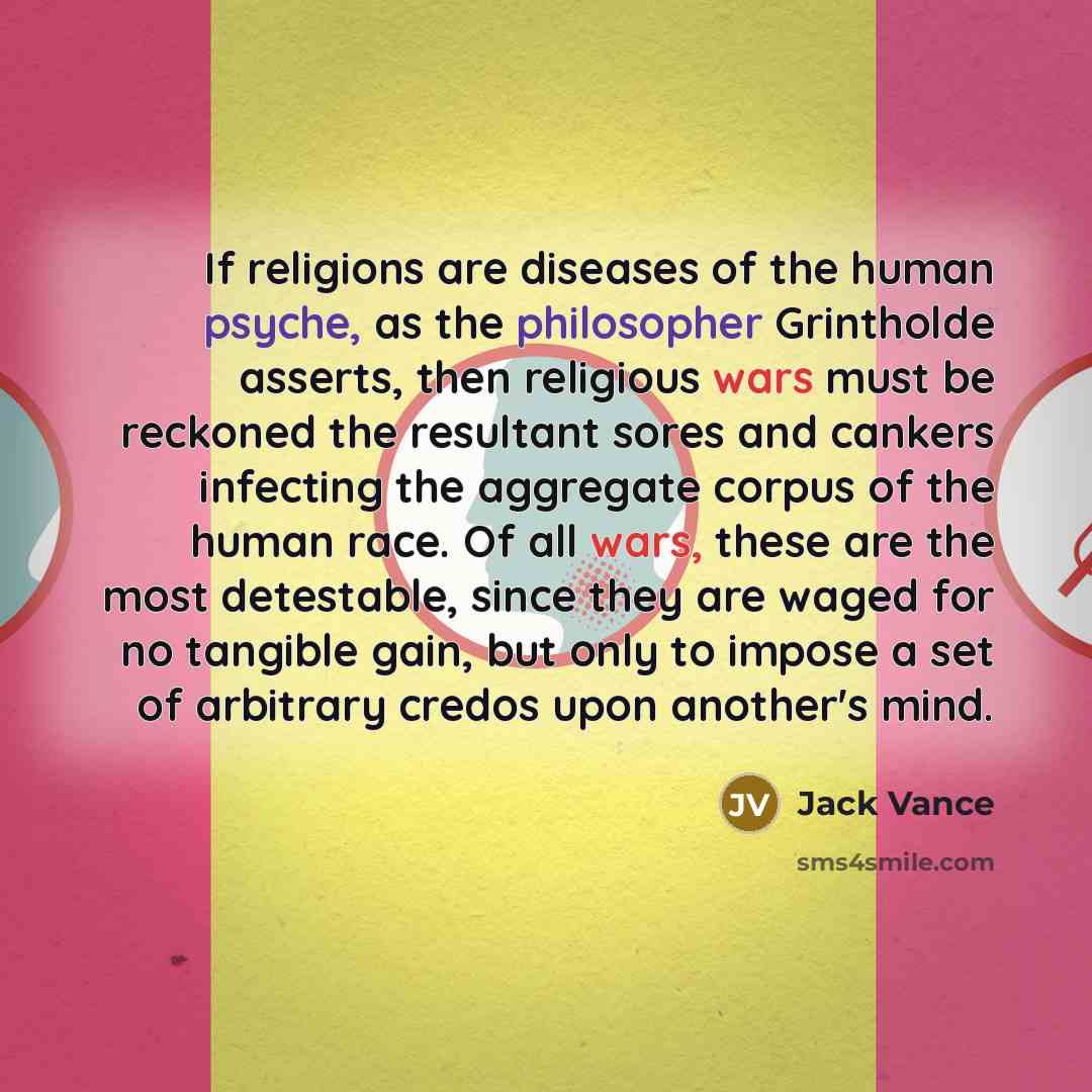 “If religions are diseases of the human psyche, as the philosopher Grintholde asserts, then religious wars must be reckoned the resultant sores and cankers infecting the aggregate corpus of the human race. Of all wars, these are the most detestable, since they are waged for no tangible gain, but…” quote by Jack Vance