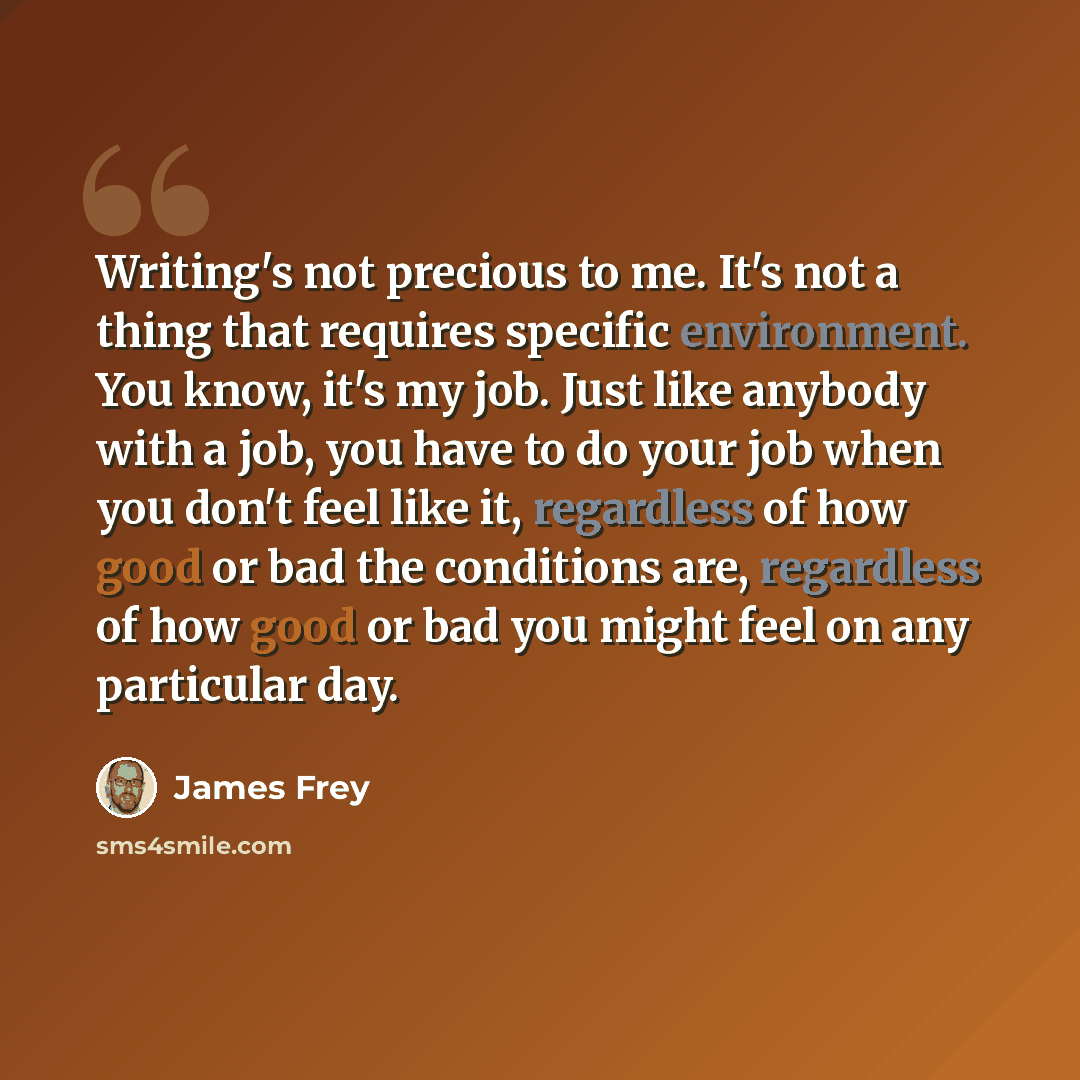 “Writing's not precious to me. It's not a thing that requires specific environment. You know, it's my job. Just like anybody with a job, you have to do your job when you don't feel like it, regardless of how good or bad the conditions are, regardless of how good or bad you might feel on any…” quote by James Frey