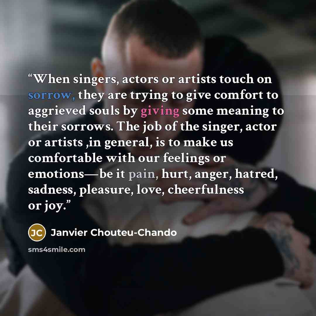 “When singers, actors or artists touch on sorrow, they are trying to give comfort to aggrieved souls by giving some meaning to their sorrows. The job of the singer, actor or artists ,in general, is to make us comfortable with our feelings or emotions―be it pain, hurt, anger, hatred, sadness…” quote by Janvier Chouteu-Chando