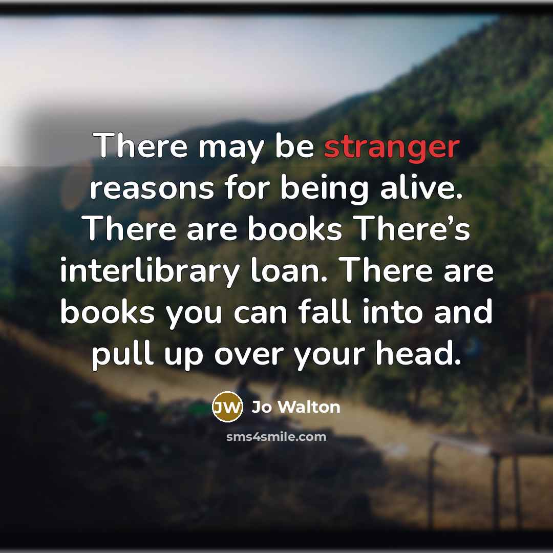 “There may be stranger reasons for being alive. There are books There’s interlibrary loan. There are books you can fall into and pull up over your head.” quote by Jo Walton