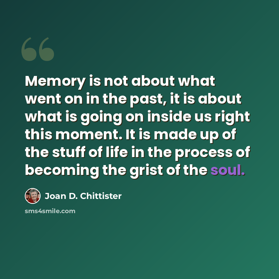 “Memory is not about what went on in the past, it is about what is going on inside us right this moment. It is made up of the stuff of life in the process of becoming the grist of the soul.” quote by Joan D. Chittister