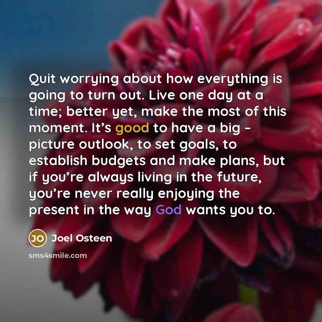 “Quit worrying about how everything is going to turn out. Live one day at a time; better yet, make the most of this moment. It’s good to have a big – picture outlook, to set goals, to establish budgets and make plans, but if you’re always living in the future, you’re never really enjoying the…” quote by Joel Osteen