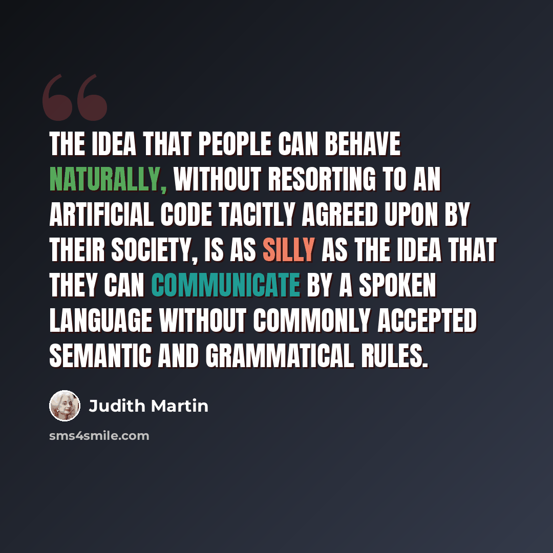 “The idea that people can behave naturally, without resorting to an artificial code tacitly agreed upon by their society, is as silly as the idea that they can communicate by a spoken language without commonly accepted semantic and grammatical rules.” quote by Judith Martin