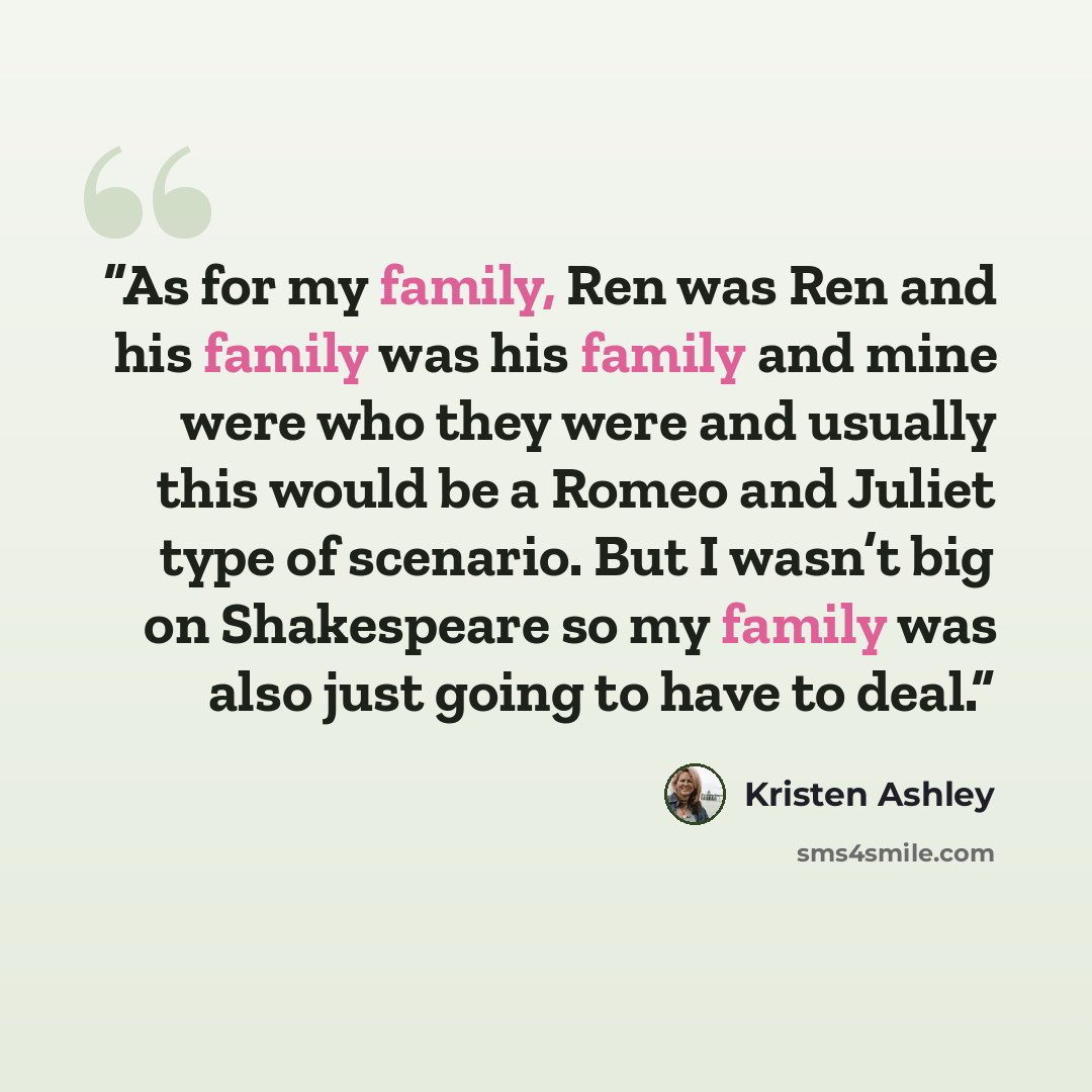 “As for my family, Ren was Ren and his family was his family and mine were who they were and usually this would be a Romeo and Juliet type of scenario. But I wasn’t big on Shakespeare so my family was also just going to have to deal.” quote by Kristen Ashley
