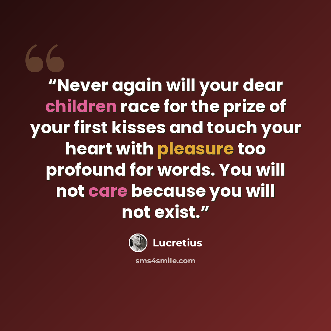 “Never again will your dear children race for the prize of your first kisses and touch your heart with pleasure too profound for words. You will not care because you will not exist.” quote by Lucretius