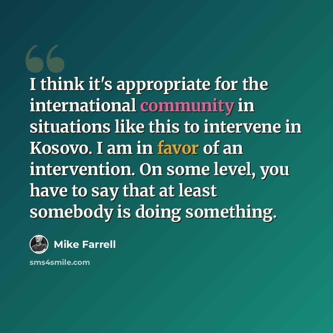“I think it's appropriate for the international community in situations like this to intervene in Kosovo. I am in favor of an intervention. On some level, you have to say that at least somebody is doing something.” quote by Mike Farrell