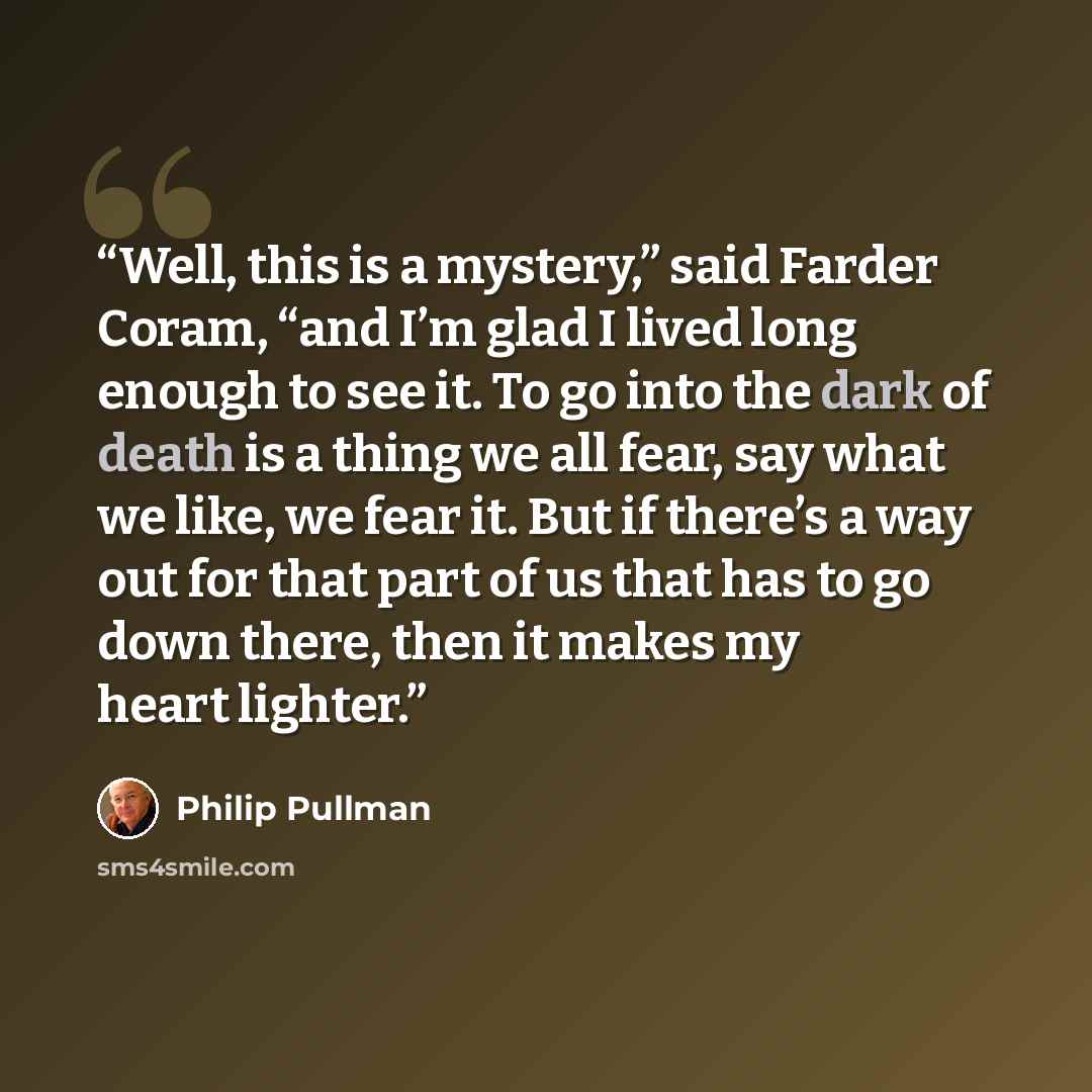 “Well, this is a mystery,” said Farder Coram, “and I’m glad I lived long enough to see it. To go into the dark of death is a thing we all fear, say what we like, we fear it. But if there’s a way out for that part of us that has to go down there, then it makes my heart lighter.” quote by Philip Pullman