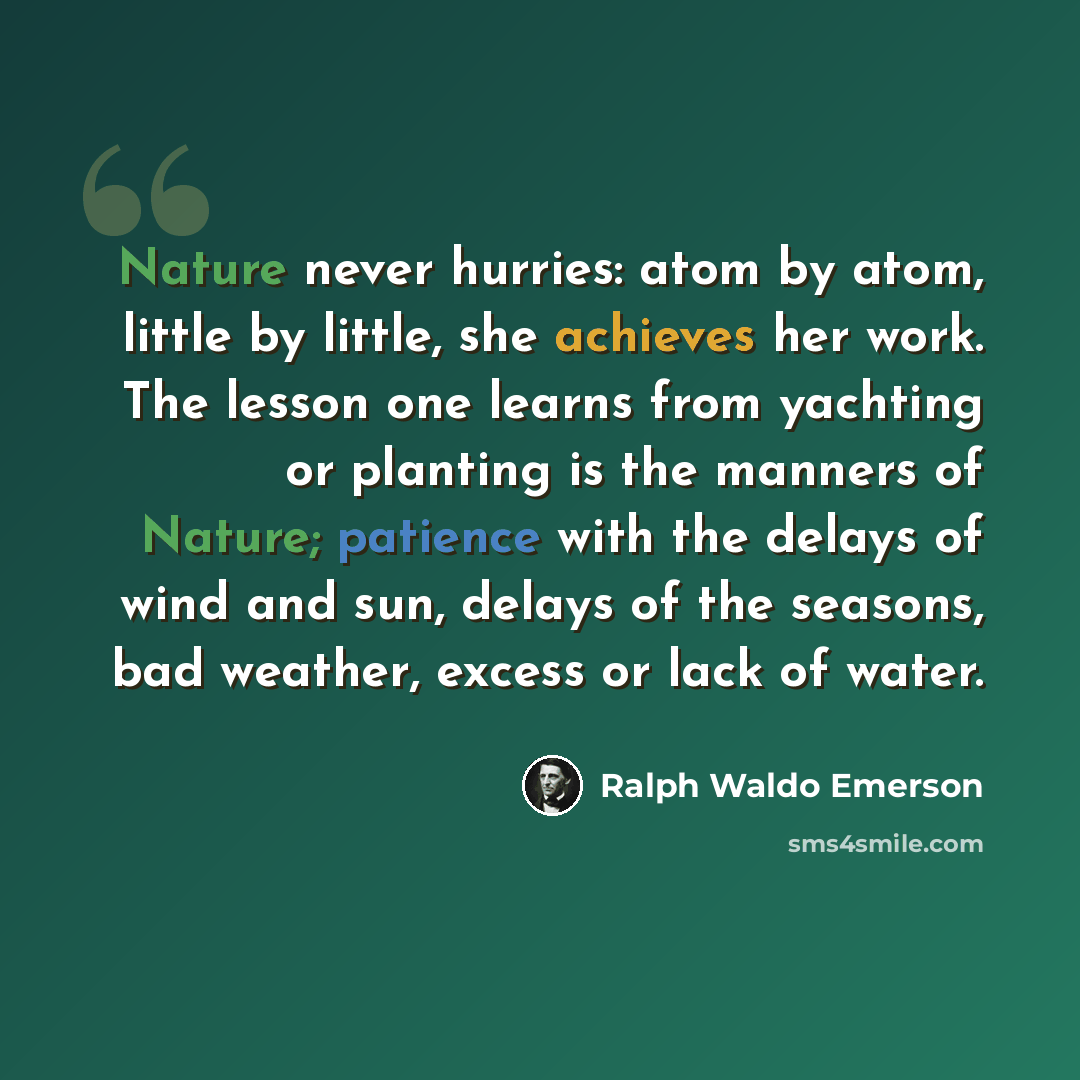 “Nature never hurries: atom by atom, little by little, she achieves her work. The lesson one learns from yachting or planting is the manners of Nature; patience with the delays of wind and sun, delays of the seasons, bad weather, excess or lack of water.” quote by Ralph Waldo Emerson