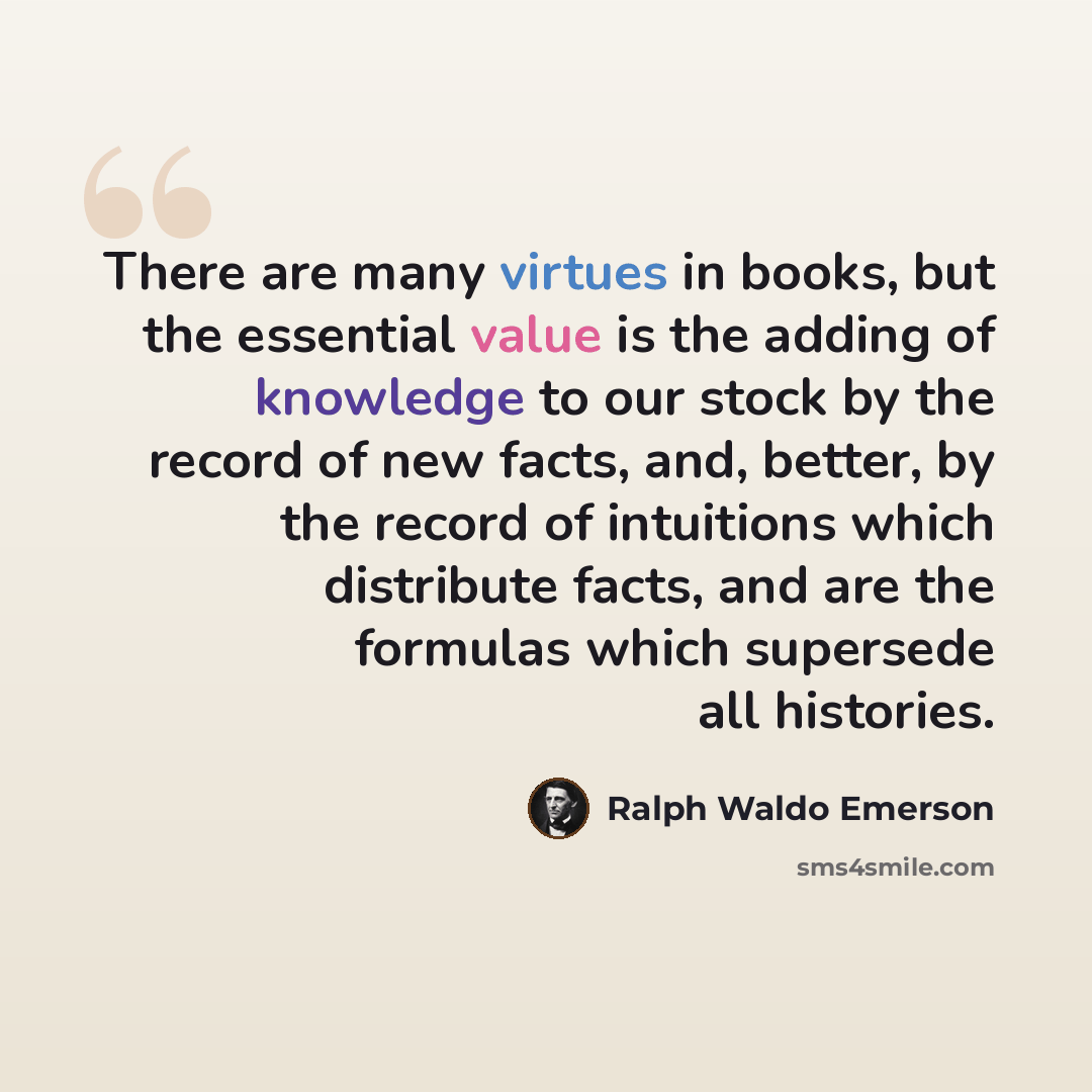 “There are many virtues in books, but the essential value is the adding of knowledge to our stock by the record of new facts, and, better, by the record of intuitions which distribute facts, and are the formulas which supersede all histories.” quote by Ralph Waldo Emerson