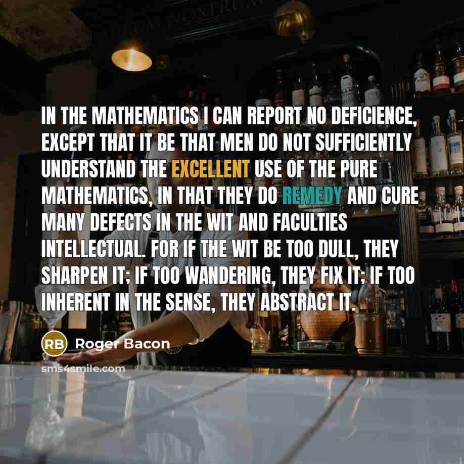 “In the mathematics I can report no deficience, except that it be that men do not sufficiently understand the excellent use of the pure mathematics, in that they do remedy and cure many defects in the wit and faculties intellectual. For if the wit be too dull, they sharpen it; if too wandering…” quote by Roger Bacon