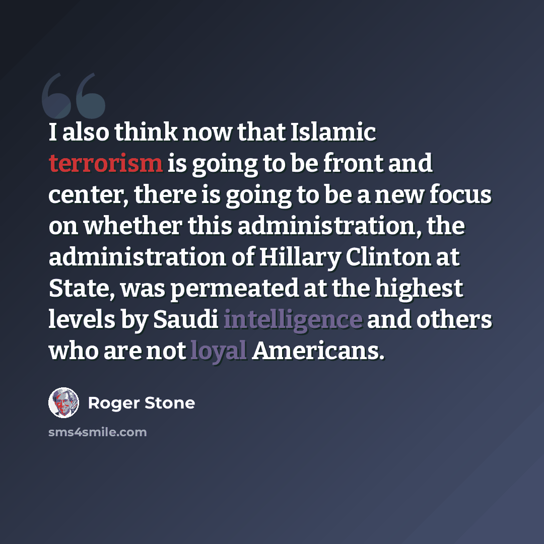 “I also think now that Islamic terrorism is going to be front and center, there is going to be a new focus on whether this administration, the administration of Hillary Clinton at State, was permeated at the highest levels by Saudi intelligence and others who are not loyal Americans.” quote by Roger Stone