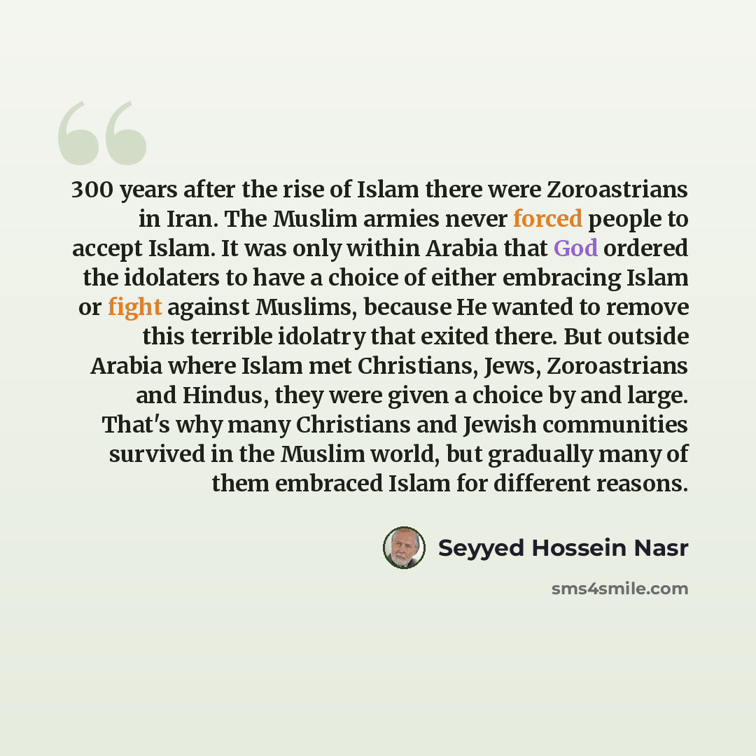 “300 years after the rise of Islam there were Zoroastrians in Iran. The Muslim armies never forced people to accept Islam. It was only within Arabia that God ordered the idolaters to have a choice of either embracing Islam or fight against Muslims, because He wanted to remove this terrible idolatry…” quote by Seyyed Hossein Nasr