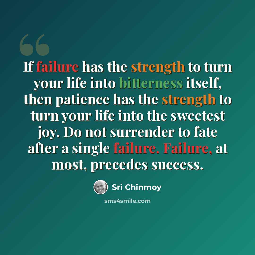 “If failure has the strength to turn your life into bitterness itself, then patience has the strength to turn your life into the sweetest joy. Do not surrender to fate after a single failure. Failure, at most, precedes success.” quote by Sri Chinmoy