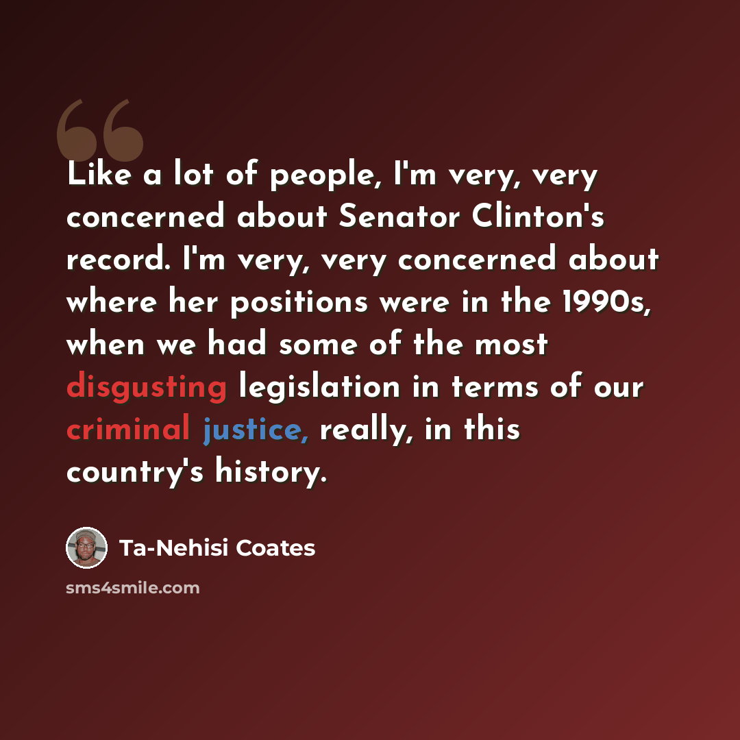 “Like a lot of people, I'm very, very concerned about Senator Clinton's record. I'm very, very concerned about where her positions were in the 1990s, when we had some of the most disgusting legislation in terms of our criminal justice, really, in this country's history.” quote by Ta-Nehisi Coates