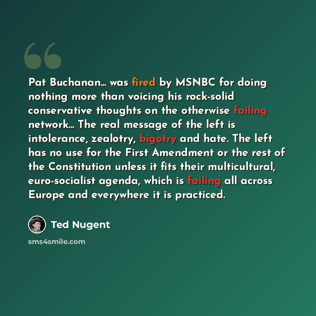 “Pat Buchanan... was fired by MSNBC for doing nothing more than voicing his rock-solid conservative thoughts on the otherwise failing network... The real message of the left is intolerance, zealotry, bigotry and hate. The left has no use for the First Amendment or the rest of the Constitution…” quote by Ted Nugent