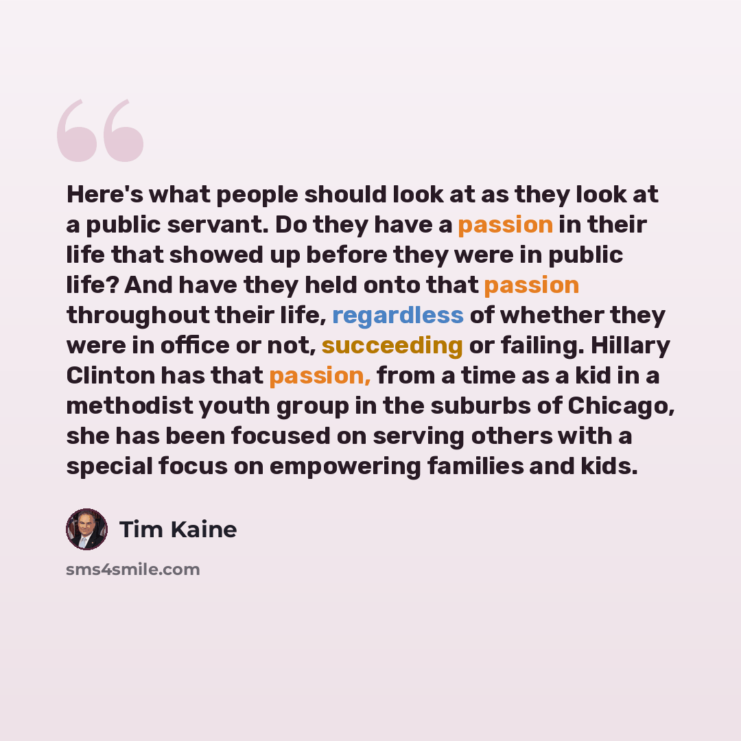 “Here's what people should look at as they look at a public servant. Do they have a passion in their life that showed up before they were in public life? And have they held onto that passion throughout their life, regardless of whether they were in office or not, succeeding or failing. Hillary…” quote by Tim Kaine