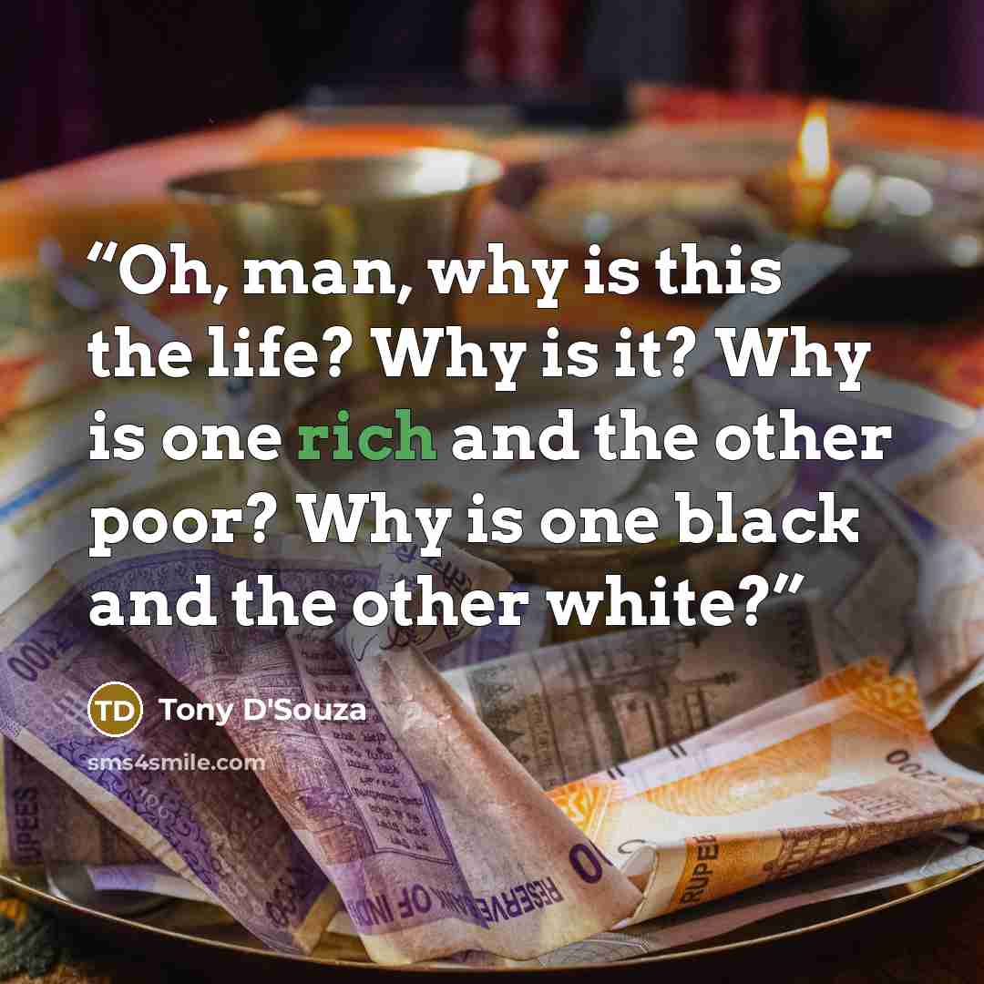“Oh, man, why is this the life? Why is it? Why is one rich and the other poor? Why is one black and the other white?” quote by Tony D'Souza