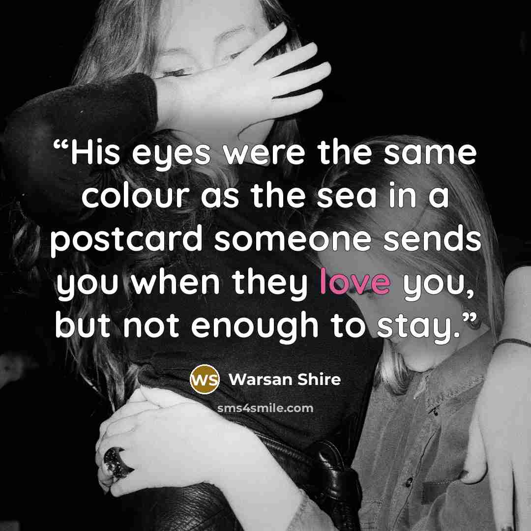 “His eyes were the same colour as the sea in a postcard someone sends you when they love you, but not enough to stay.” quote by Warsan Shire