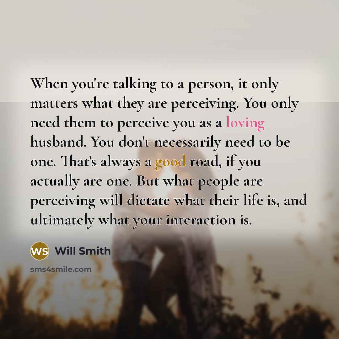 “When you're talking to a person, it only matters what they are perceiving. You only need them to perceive you as a loving husband. You don't necessarily need to be one. That's always a good road, if you actually are one. But what people are perceiving will dictate what their life is, and…” quote by Will Smith