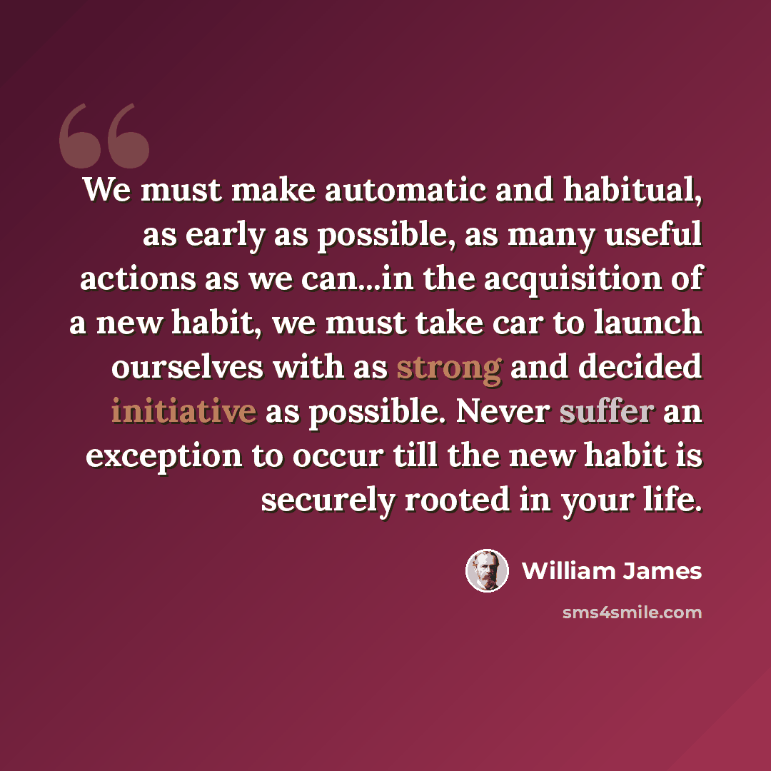 “We must make automatic and habitual, as early as possible, as many useful actions as we can...in the acquisition of a new habit, we must take car to launch ourselves with as strong and decided initiative as possible. Never suffer an exception to occur till the new habit is securely rooted in your…” quote by William James