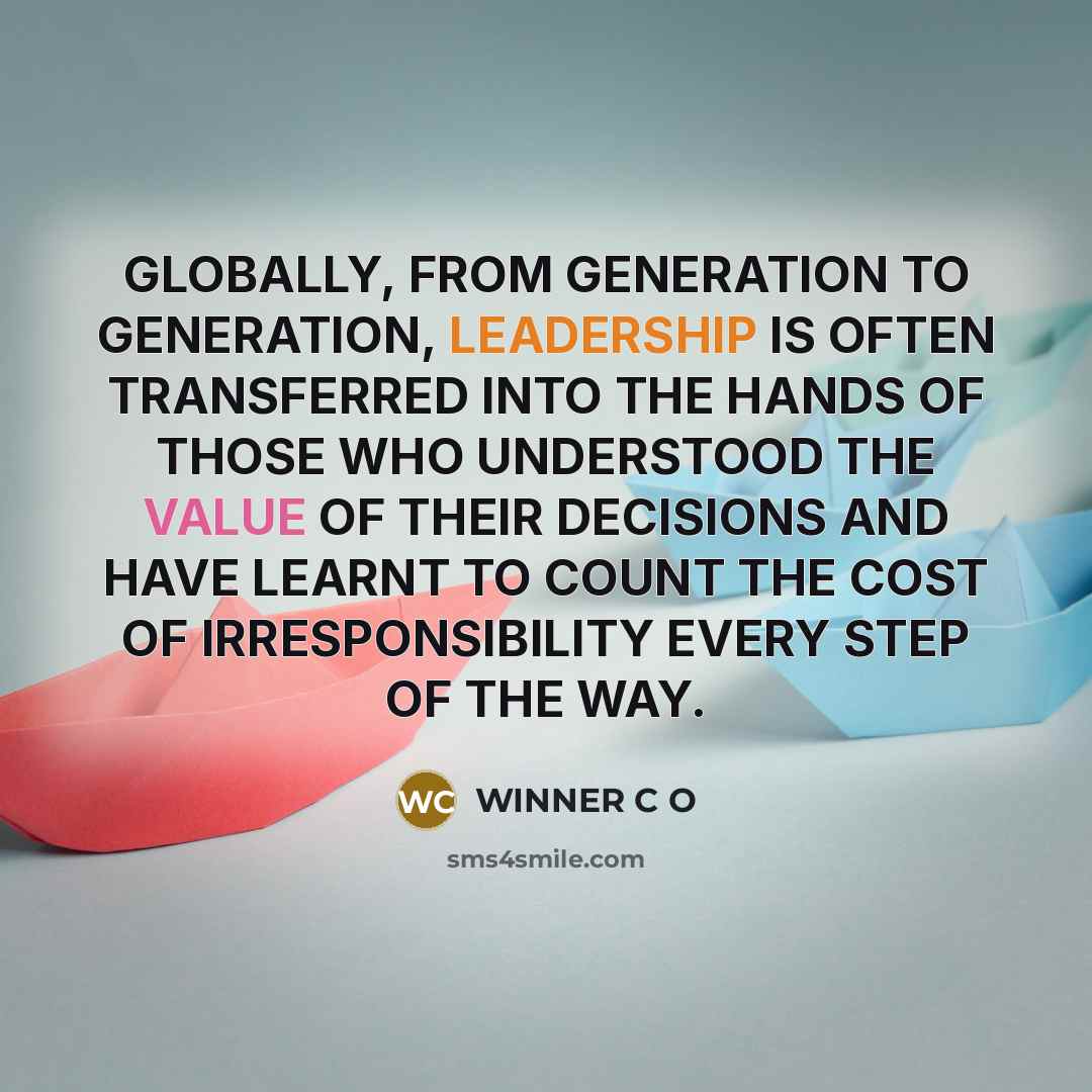 “GLOBALLY, FROM GENERATION TO GENERATION, LEADERSHIP IS OFTEN TRANSFERRED INTO THE HANDS OF THOSE WHO UNDERSTOOD THE VALUE OF THEIR DECISIONS AND HAVE LEARNT TO COUNT THE COST OF IRRESPONSIBILITY EVERY STEP OF THE WAY.” quote by WINNER C O