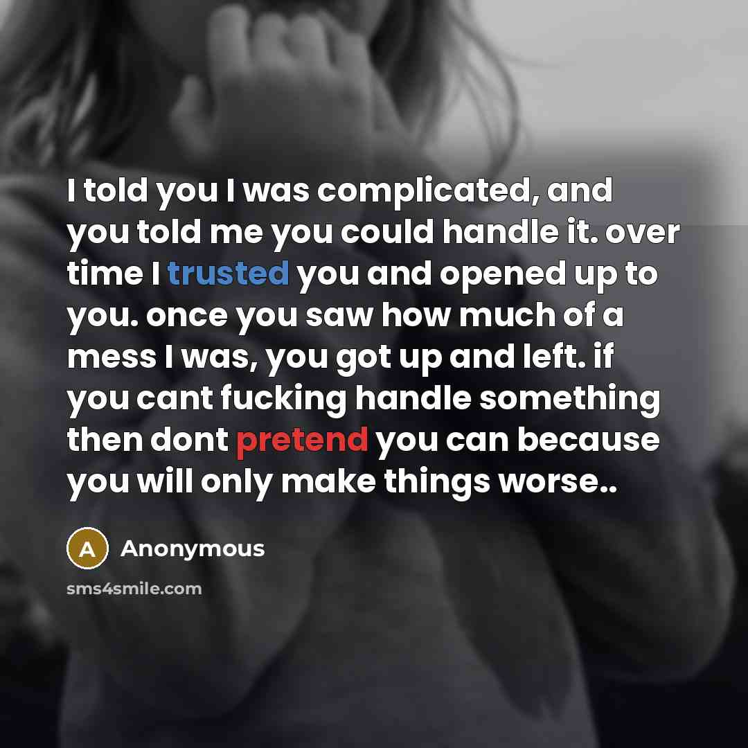 “I told you I was complicated, and you told me you could handle it. over time I trusted you and opened up to you. once you saw how much of a mess I was, you got up and left. if you cant fucking handle something then dont pretend you can because you will only make things worse..” quote by Anonymous