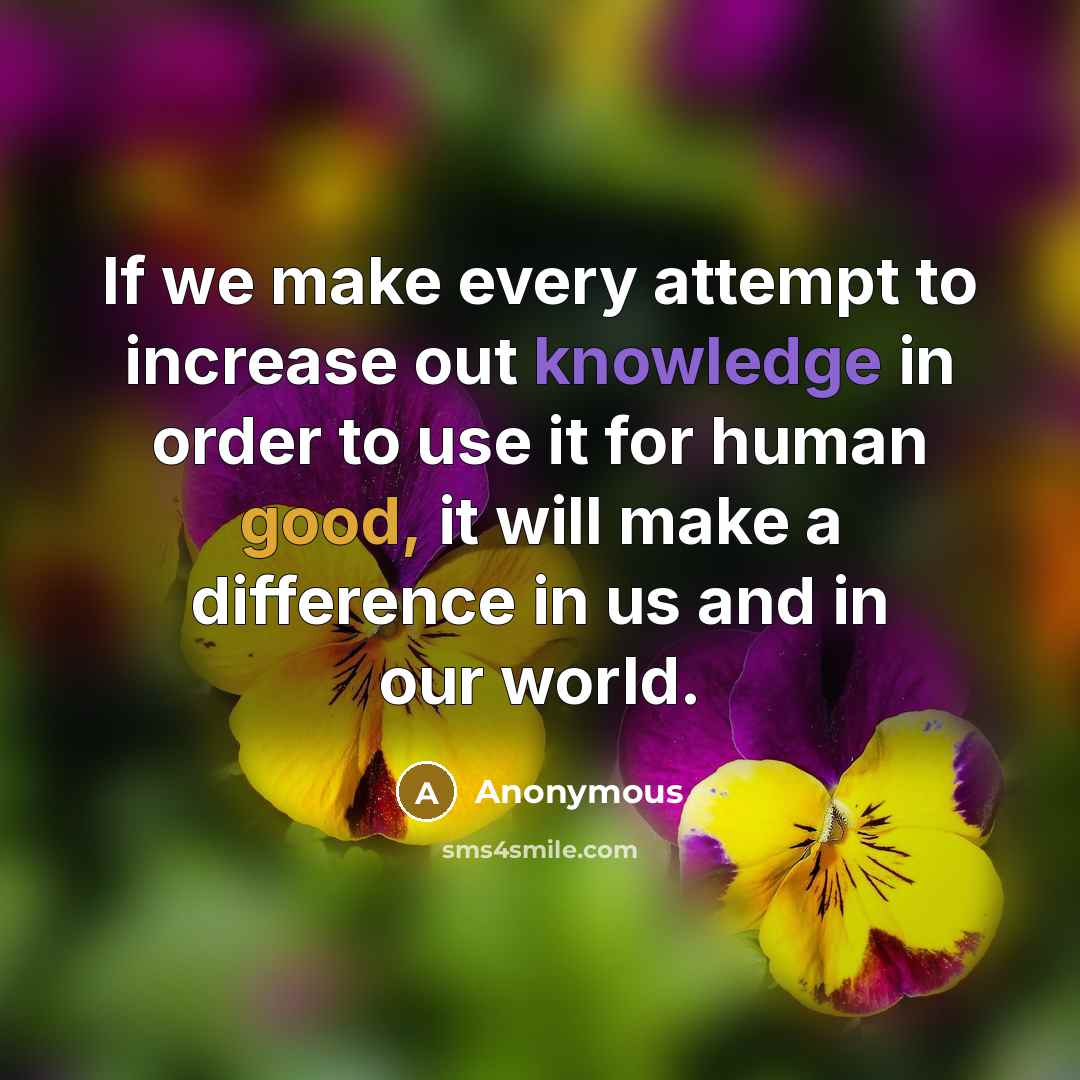 “If we make every attempt to increase out knowledge in order to use it for human good, it will make a difference in us and in our world.” quote by Anonymous