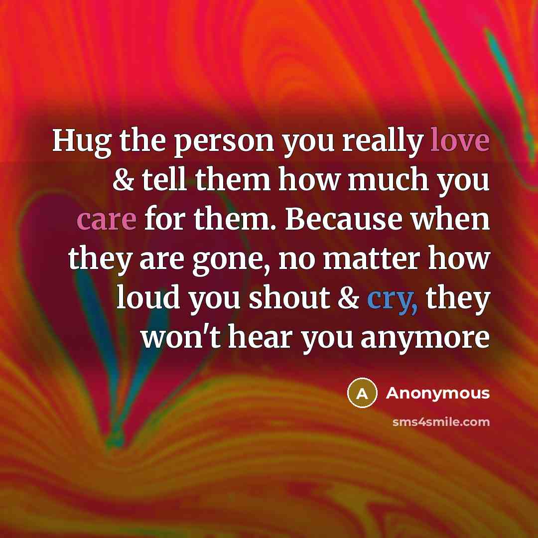 “Hug the person you really love & tell them how much you care for them. Because when they are gone, no matter how loud you shout & cry, they won't hear you anymore” quote by Anonymous