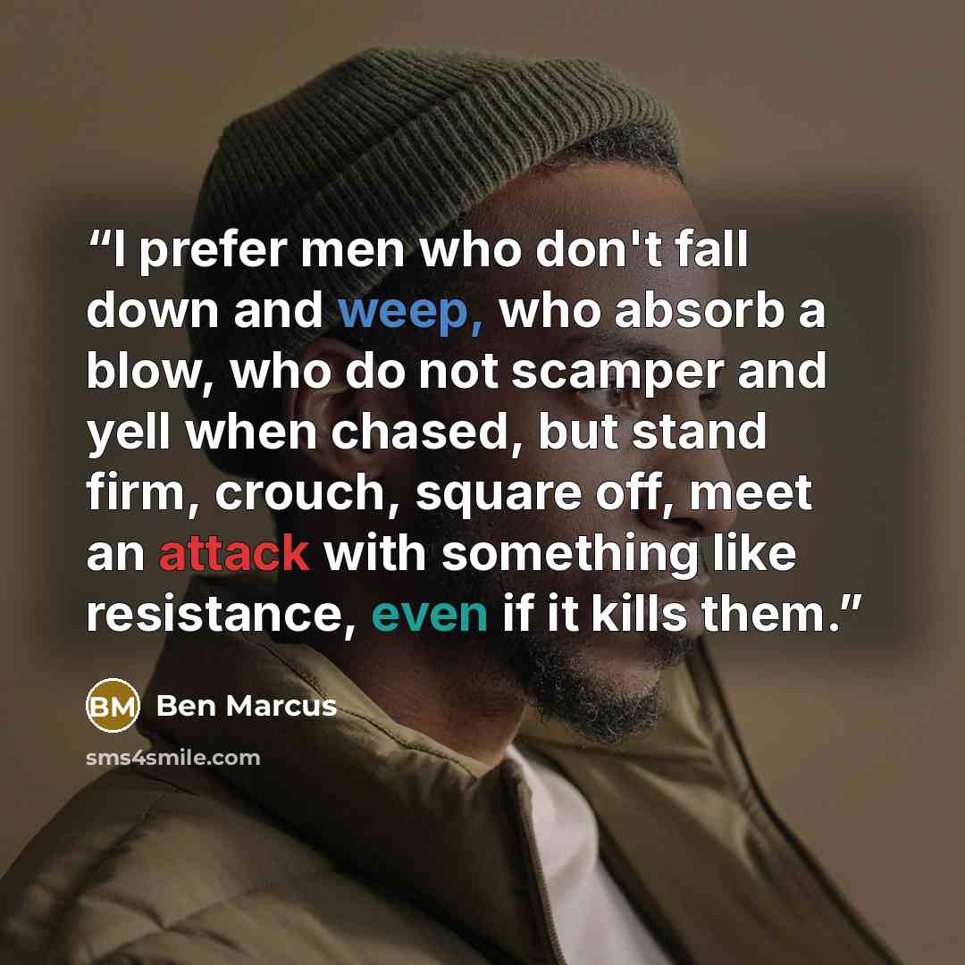 “I prefer men who don't fall down and weep, who absorb a blow, who do not scamper and yell when chased, but stand firm, crouch, square off, meet an attack with something like resistance, even if it kills them.” quote by Ben Marcus
