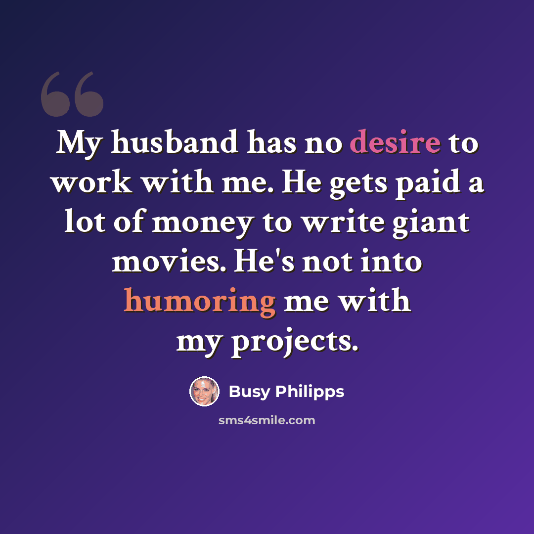 “My husband has no desire to work with me. He gets paid a lot of money to write giant movies. He's not into humoring me with my projects.” quote by Busy Philipps