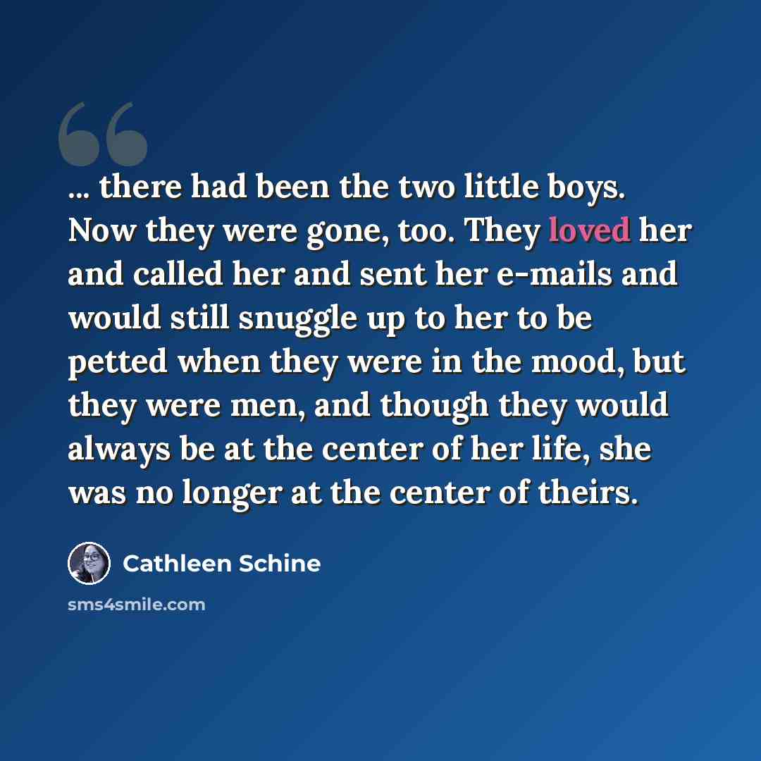 “... there had been the two little boys. Now they were gone, too. They loved her and called her and sent her e-mails and would still snuggle up to her to be petted when they were in the mood, but they were men, and though they would always be at the center of her life, she was no longer at the…” quote by Cathleen Schine