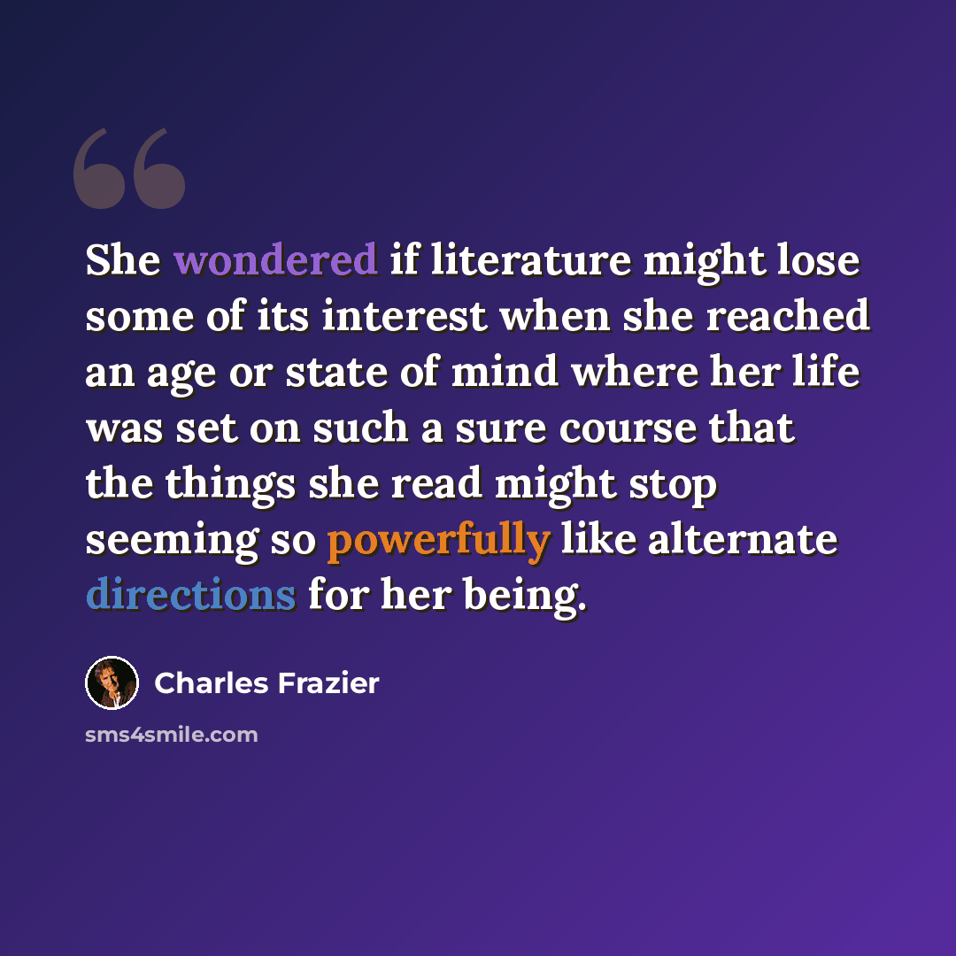 “She wondered if literature might lose some of its interest when she reached an age or state of mind where her life was set on such a sure course that the things she read might stop seeming so powerfully like alternate directions for her being.” quote by Charles Frazier