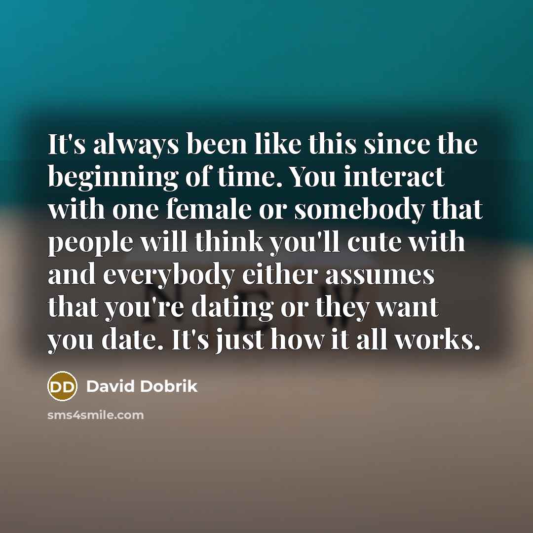 “It's always been like this since the beginning of time. You interact with one female or somebody that people will think you'll cute with and everybody either assumes that you're dating or they want you date. It's just how it all works.” quote by David Dobrik